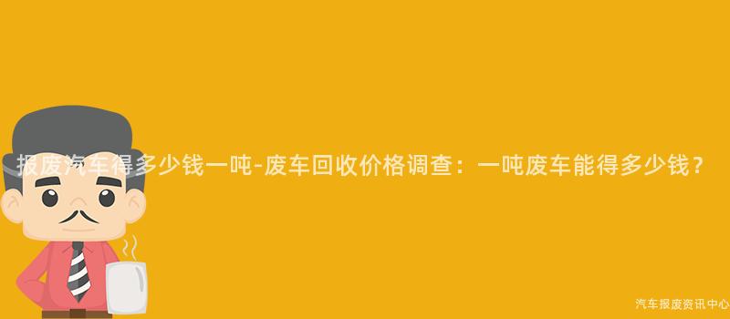 报废汽车得多少钱一吨-废车回收价格调查：一吨废车能得多少钱？