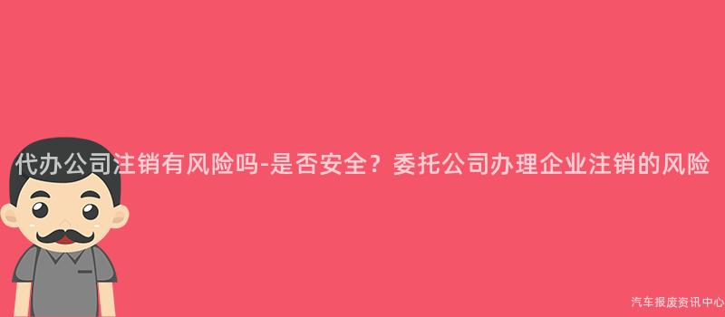 代办公司注销有风险吗-是否安全？委托公司办理企业注销的风险