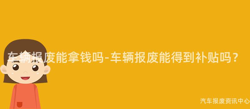 车辆报废能拿钱吗-车辆报废能得到补贴吗？