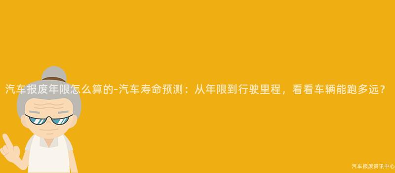 汽车报废年限怎么算的-汽车寿命预测：从年限到行驶里程，看看车辆能跑多远？