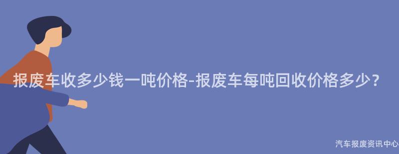 报废车收多少钱一吨价格-报废车每吨回收价格多少？