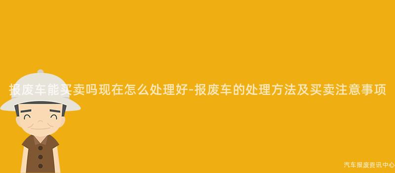 报废车能买卖吗现在怎么处理好-报废车的处理方法及买卖注意事项