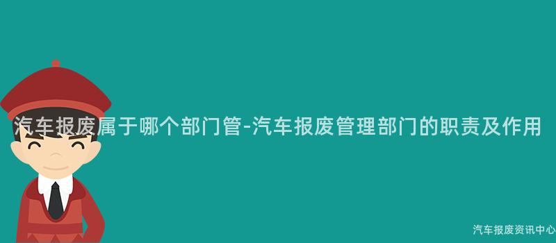 汽车报废属于哪个部门管-汽车报废管理部门的职责及作用