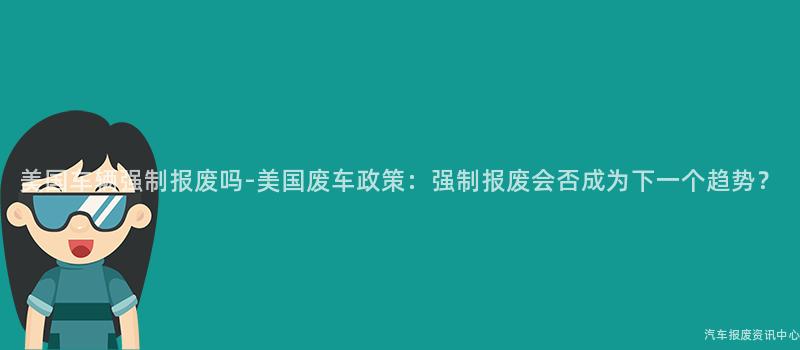 美国车辆强制报废吗-美国废车政策：强制报废会否成为下一个趋势？