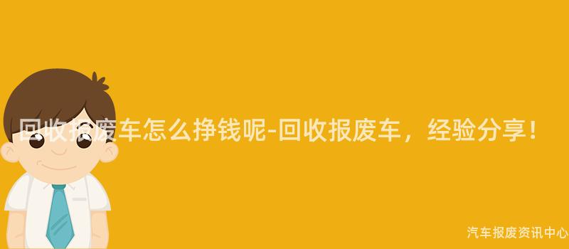 回收报废车怎么挣钱呢-回收报废车，经验分享！