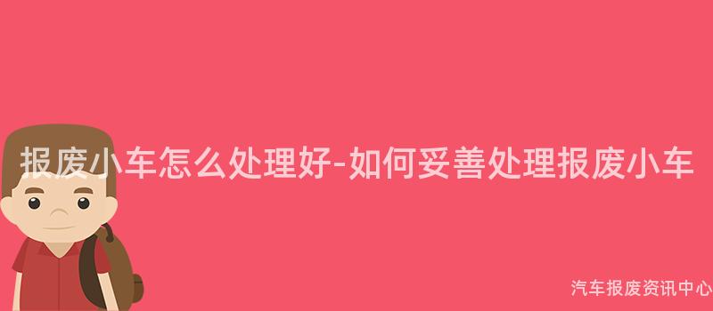 报废小车怎么处理好-如何妥善处理报废小车