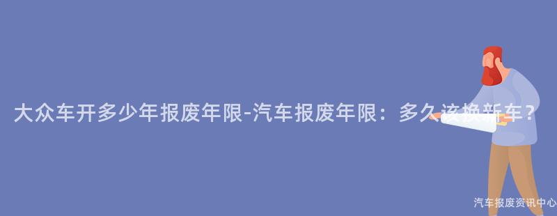 大众车开多少年报废年限-汽车报废年限：多久该换新车？