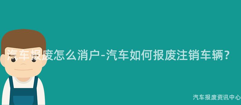 汽车报废怎么消户-汽车如何报废注销车辆？