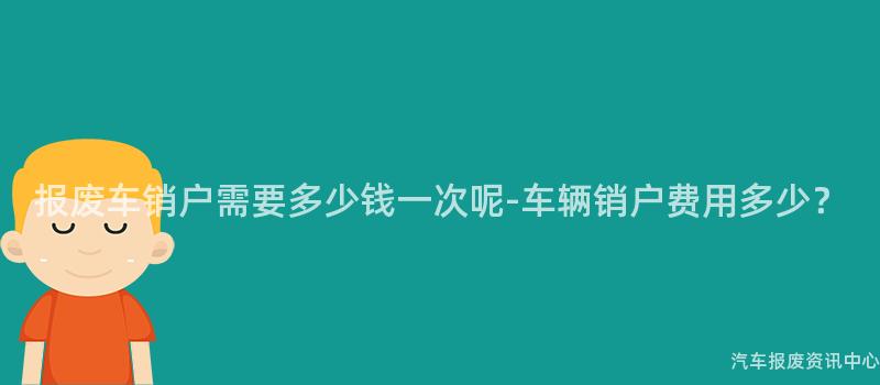 报废车销户需要多少钱一次呢-车辆销户费用多少？