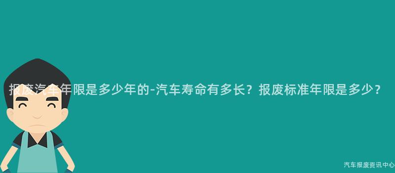 报废汽车年限是多少年的-汽车寿命有多长？报废标准年限是多少？