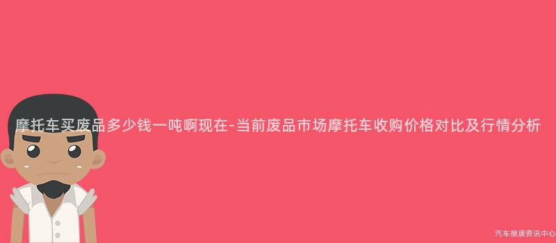 摩托车买废品多少钱一吨啊现在-当前废品市场摩托车收购价格对比及行情分析