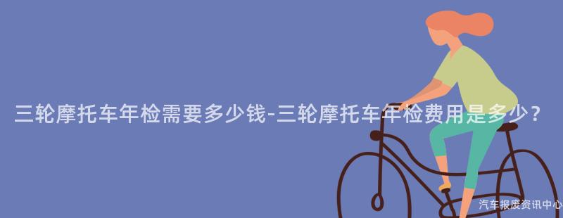 三轮摩托车年检需要多少钱-三轮摩托车年检费用是多少？
