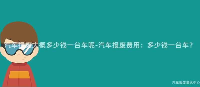 汽车报废大概多少钱一台车呢-汽车报废费用：多少钱一台车？
