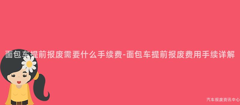 面包车提前报废需要什么手续费-面包车提前报废费用手续详解