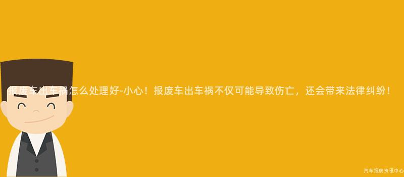 报废车出车祸怎么处理好-小心！报废车出车祸不仅可能导致伤亡，还会带来法律纠纷！