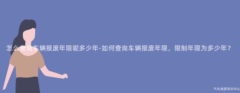 怎么查询车辆报废年限呢多少年-如何查询车辆报废年限，限制年限为多少年？