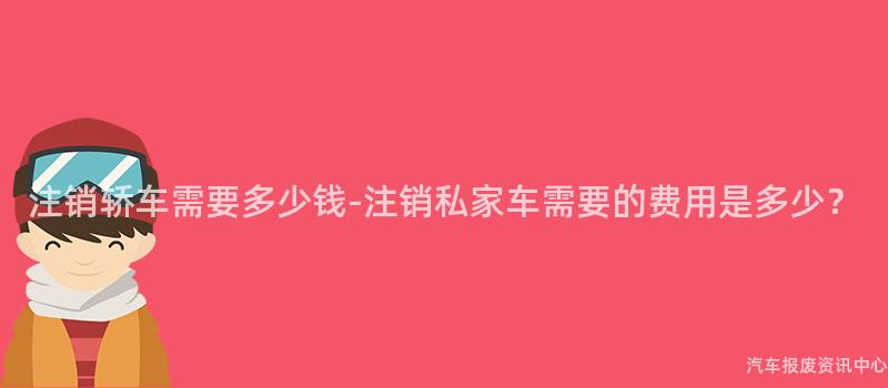 注销轿车需要多少钱-注销私家车需要的费用是多少？