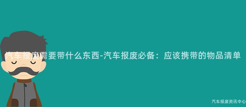 汽车报废需要带什么东西-汽车报废必备：应该携带的物品清单
