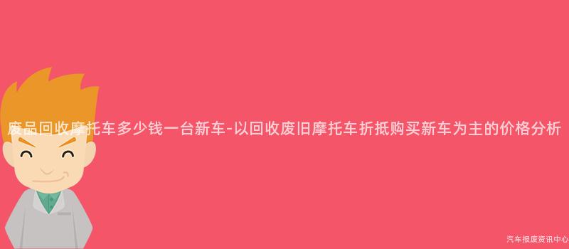 废品回收摩托车多少钱一台新车-以回收废旧摩托车折抵购买新车为主的价格分析