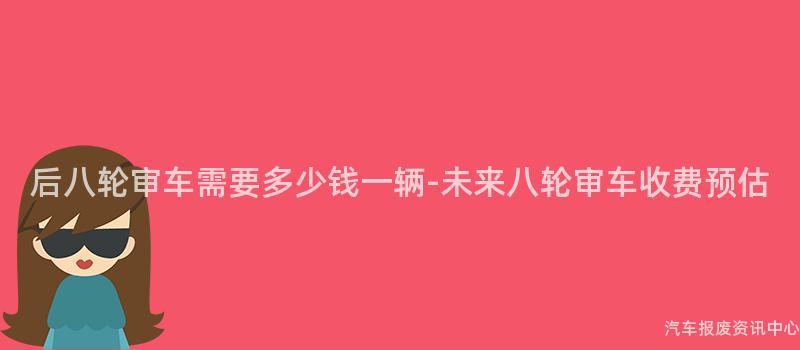 后八轮审车需要多少钱一辆-未来八轮审车收费预估