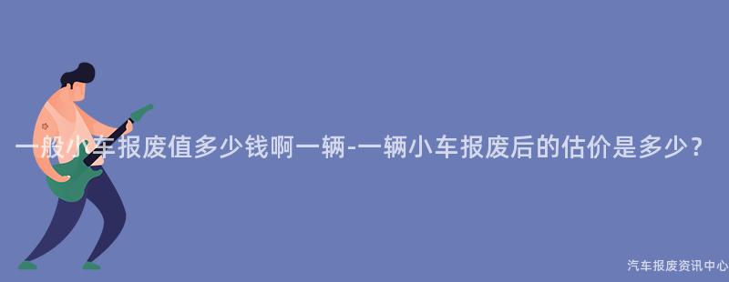 一般小车报废值多少钱啊一辆-一辆小车报废后的估价是多少？