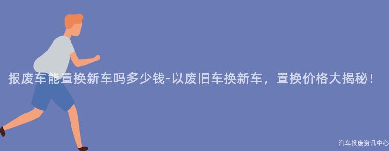 报废车能置换新车吗多少钱-以废旧车换新车，置换价格大揭秘！