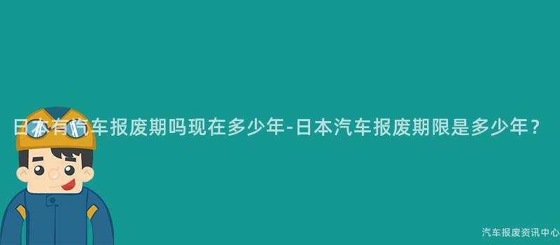 日本有汽车报废期吗现在多少年-日本汽车报废期限是多少年？