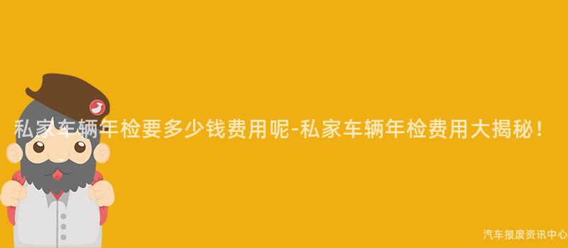 私家车辆年检要多少钱费用呢-私家车辆年检费用大揭秘！