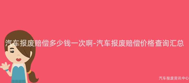 汽车报废赔偿多少钱一次啊-汽车报废赔偿价格查询汇总