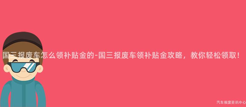 国三报废车怎么领补贴金的-国三报废车领补贴金攻略，教你轻松领取！