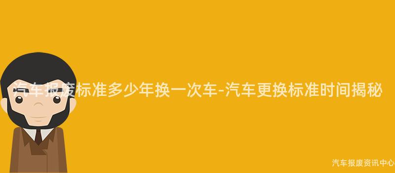 汽车报废标准多少年换一次车-汽车更换标准时间揭秘