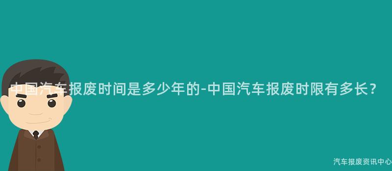 中国汽车报废时间是多少年的-中国汽车报废时限有多长？