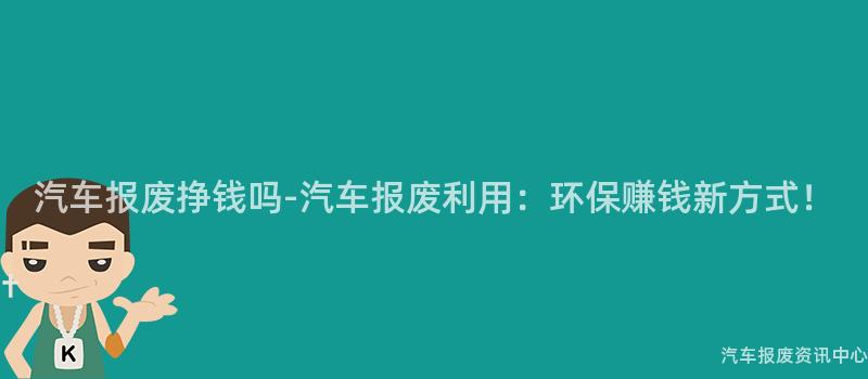 汽车报废挣钱吗-汽车报废利用：环保赚钱新方式！
