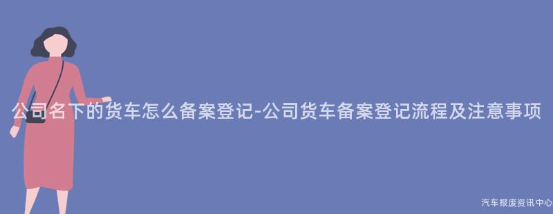 公司名下的货车怎么备案登记-公司货车备案登记流程及注意事项