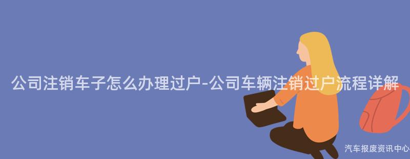 公司注销车子怎么办理过户-公司车辆注销过户流程详解