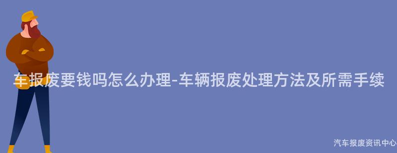 车报废要钱吗怎么办理-车辆报废处理方法及所需手续