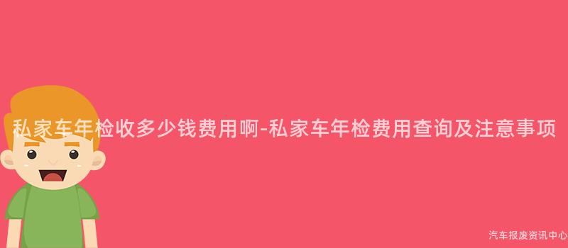 私家车年检收多少钱费用啊-私家车年检费用查询及注意事项