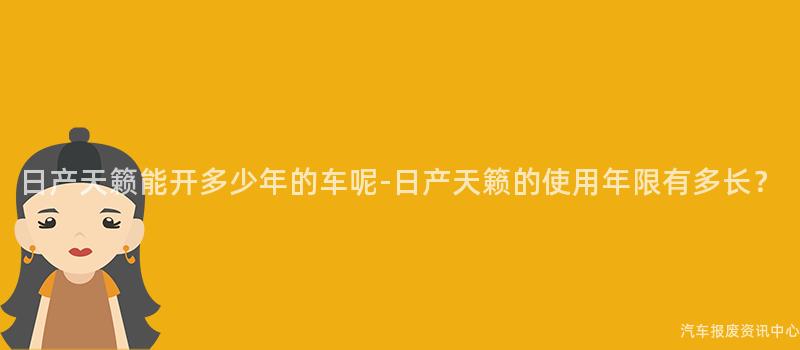 日产天籁能开多少年的车呢-日产天籁的使用年限有多长？