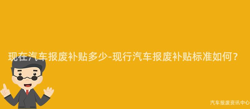 现在汽车报废补贴多少-现行汽车报废补贴标准如何？