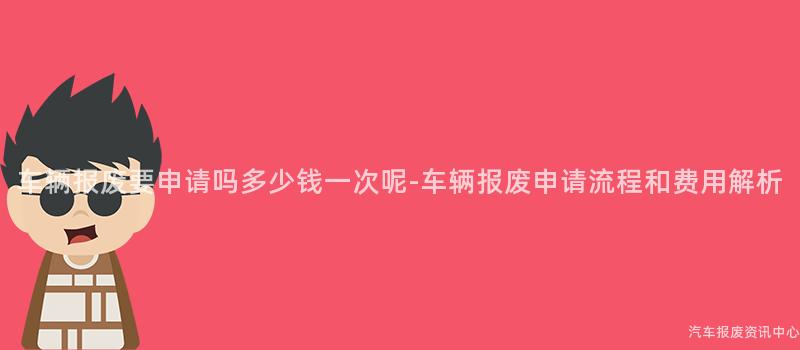 车辆报废要申请吗多少钱一次呢-车辆报废申请流程和费用解析