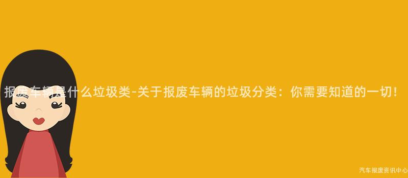 报废车辆是什么垃圾类-关于报废车辆的垃圾分类：你需要知道的一切！