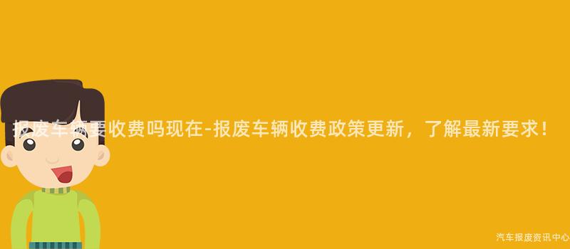 报废车辆要收费吗现在-报废车辆收费政策更新，了解最新要求！