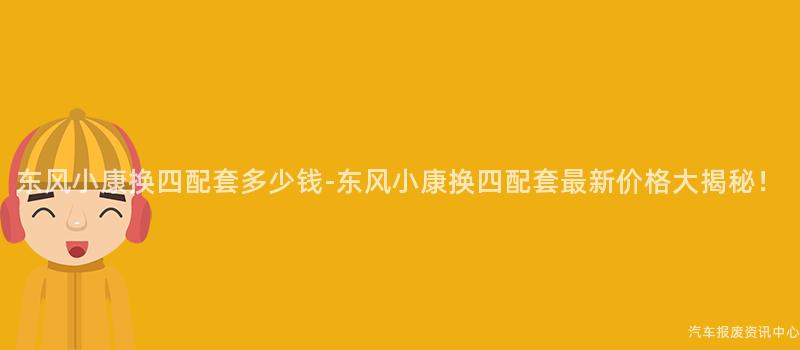 东风小康换四配套多少钱-东风小康换四配套最新价格大揭秘！