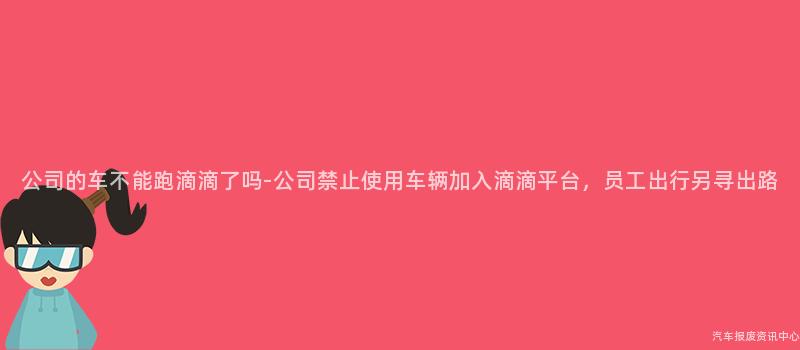 公司的车不能跑滴滴了吗-公司禁止使用车辆加入滴滴平台，员工出行另寻出路