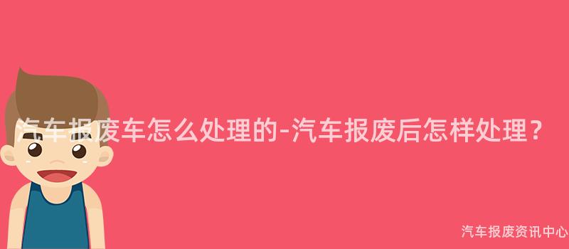 汽车报废车怎么处理的-汽车报废后怎样处理？