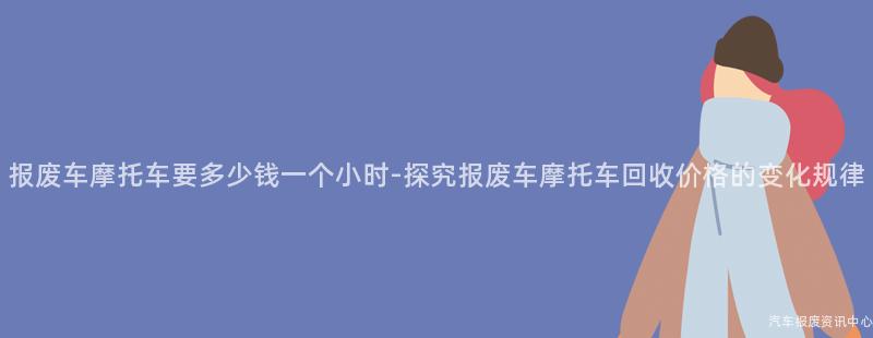 报废车摩托车要多少钱一个小时-探究报废车摩托车回收价格的变化规律