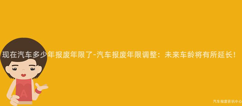 现在汽车多少年报废年限了-汽车报废年限调整：未来车龄将有所延长！