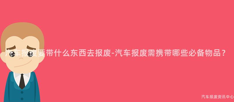 汽车报废要带什么东西去报废-汽车报废需携带哪些必备物品？