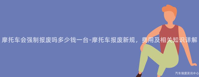 摩托车会强制报废吗多少钱一台-摩托车报废新规，费用及相关知识详解