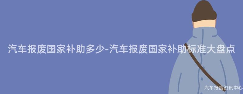 汽车报废国家补助多少-汽车报废国家补助标准大盘点